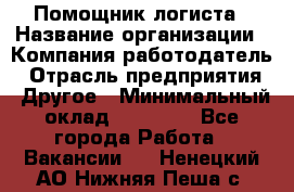 Помощник логиста › Название организации ­ Компания-работодатель › Отрасль предприятия ­ Другое › Минимальный оклад ­ 18 000 - Все города Работа » Вакансии   . Ненецкий АО,Нижняя Пеша с.